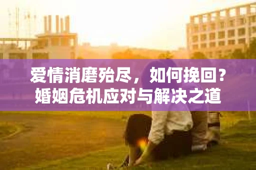 爱情消磨殆尽，如何挽回？婚姻危机应对与解决之道