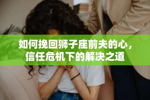 如何挽回狮子座前夫的心，信任危机下的解决之道
