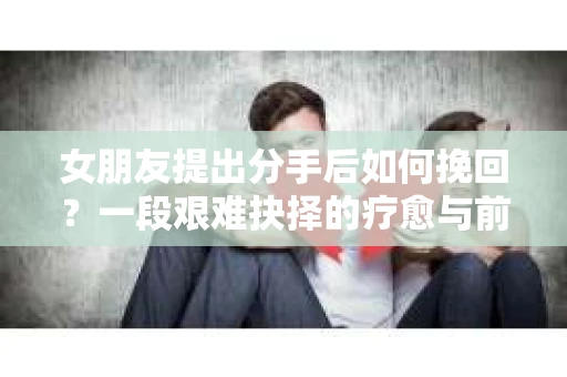 女朋友提出分手后如何挽回？一段艰难抉择的疗愈与前行之路