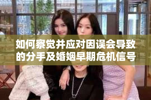 如何察觉并应对因误会导致的分手及婚姻早期危机信号？