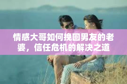 情感大哥如何挽回男友的老婆，信任危机的解决之道