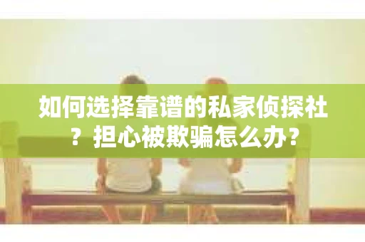 如何选择靠谱的私家侦探社？担心被欺骗怎么办？
