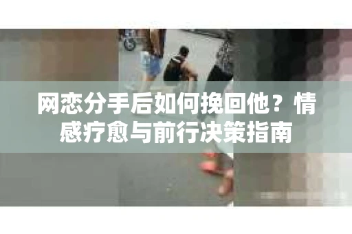 网恋分手后如何挽回他?情感疗愈与前行决策指南 网恋分手后如何挽回他?情感疗愈与前行决策指南