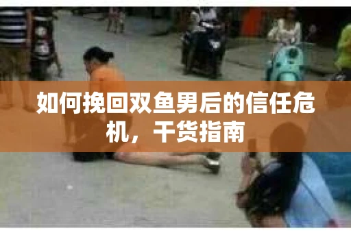 如何挽回双鱼男后的信任危机,干货指南 如何挽回双鱼男后的信任危机,干货指南