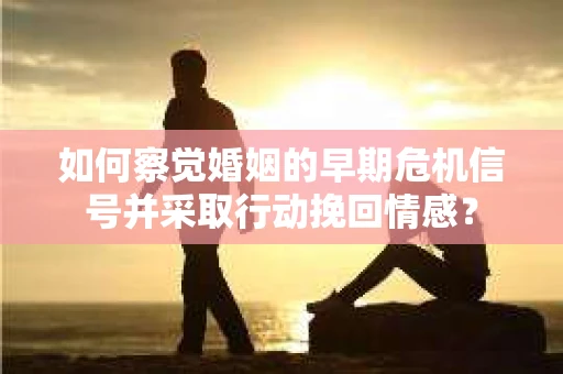 如何察觉婚姻的早期危机信号并采取行动挽回情感？