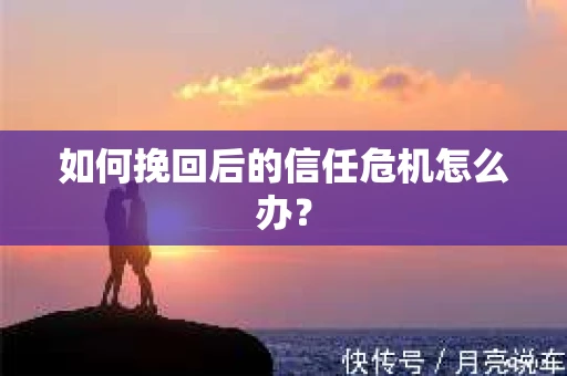 如何挽回后的信任危机怎么办? 如何挽回后的信任危机怎么办?