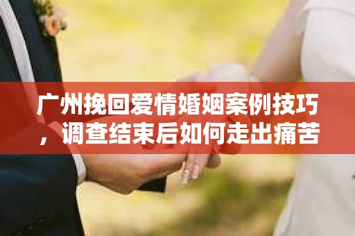 广州挽回爱情婚姻案例技巧，调查结束后如何走出痛苦并做出明智决策？