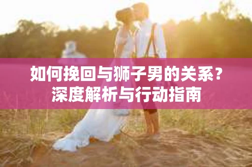 如何挽回与狮子男的关系？深度解析与行动指南