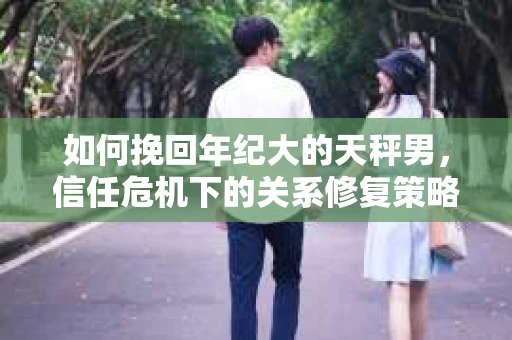 如何挽回年纪大的天秤男，信任危机下的关系修复策略
