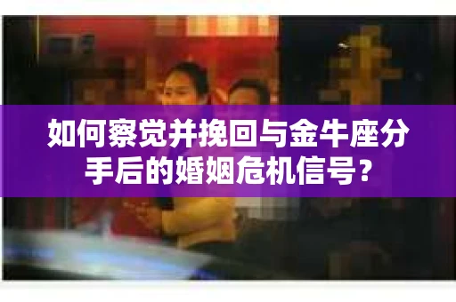 如何察觉并挽回与金牛座分手后的婚姻危机信号？
