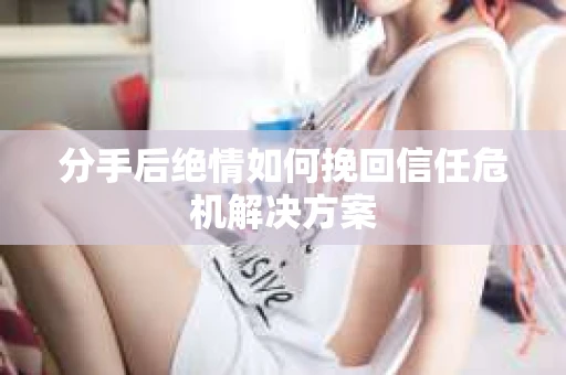 分手后绝情如何挽回信任危机解决方案