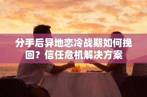 分手后异地恋冷战期如何挽回？信任危机解决方案