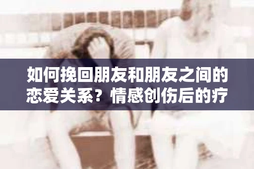 如何挽回朋友和朋友之间的恋爱关系？情感创伤后的疗愈与决策之路