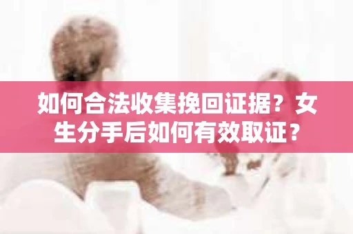 如何合法收集挽回证据?女生分手后如何有效取证? 如何合法收集挽回证据?女生分手后如何有效取证?