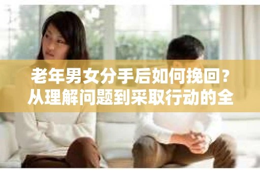 老年男女分手后如何挽回？从理解问题到采取行动的全面指南