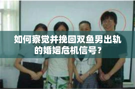 如何察觉并挽回双鱼男出轨的婚姻危机信号？