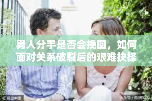 男人分手是否会挽回，如何面对关系破裂后的艰难抉择？