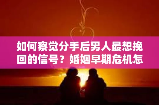 如何察觉分手后男人最想挽回的信号？婚姻早期危机怎么办？