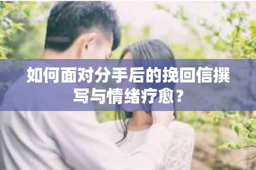 如何面对分手后的挽回信撰写与情绪疗愈？