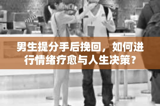 男生提分手后挽回，如何进行情绪疗愈与人生决策？