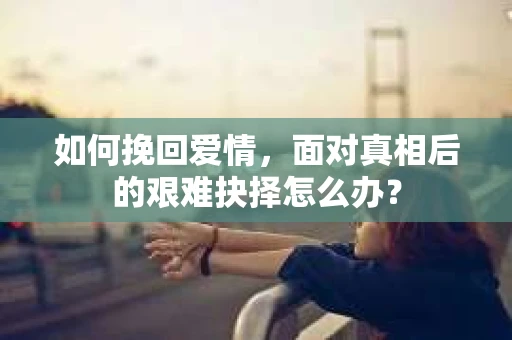 如何挽回爱情,面对真相后的艰难抉择怎么办? 如何挽回爱情,面对真相后的艰难抉择怎么办?