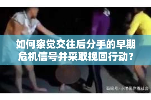 如何察觉交往后分手的早期危机信号并采取挽回行动？