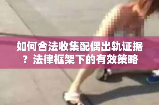 如何合法收集配偶出轨证据？法律框架下的有效策略
