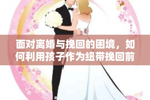 面对离婚与挽回的困境，如何利用孩子作为纽带挽回前夫的技巧？