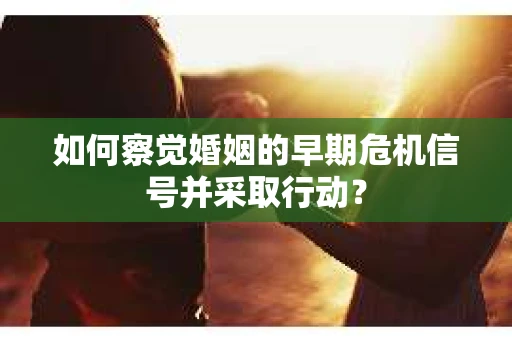 如何察觉婚姻的早期危机信号并采取行动？