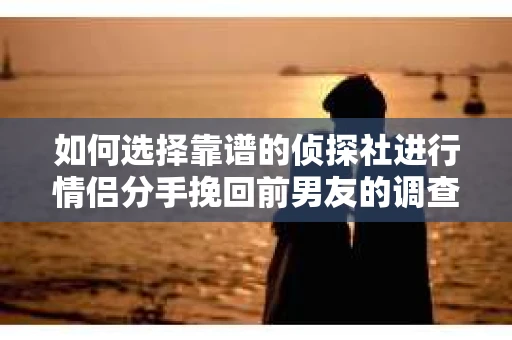 如何选择靠谱的侦探社进行情侣分手挽回前男友的调查？