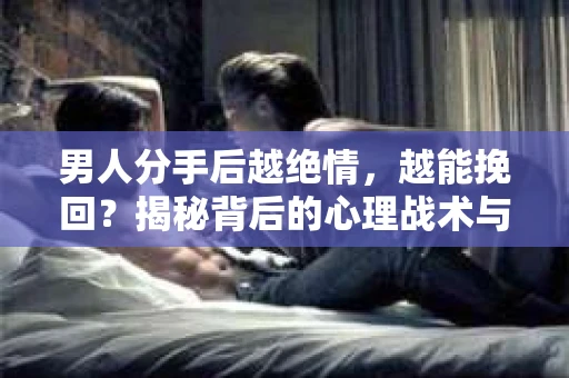 男人分手后越绝情，越能挽回？揭秘背后的心理战术与实际操作