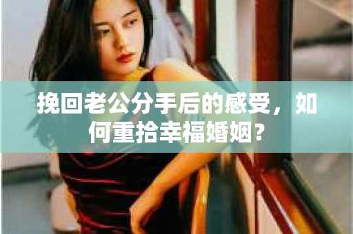 挽回老公分手后的感受，如何重拾幸福婚姻？