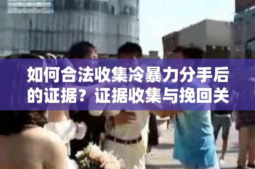 如何合法收集冷暴力分手后的证据？证据收集与挽回关系怎么办？