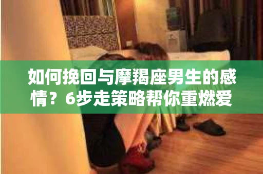 如何挽回与摩羯座男生的感情？6步走策略帮你重燃爱情之火