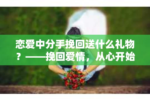 恋爱中分手挽回送什么礼物?——挽回爱情,从心开始 恋爱中分手挽回送什么礼物?——挽回爱情,从心开始