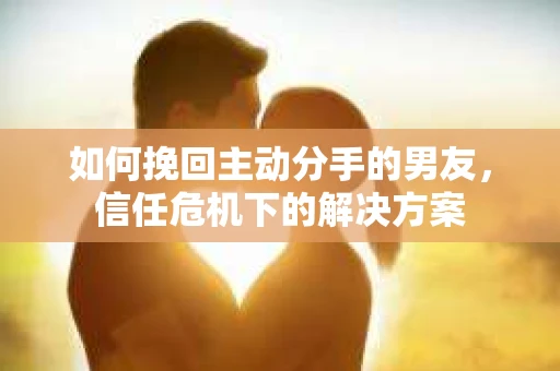 如何挽回主动分手的男友，信任危机下的解决方案