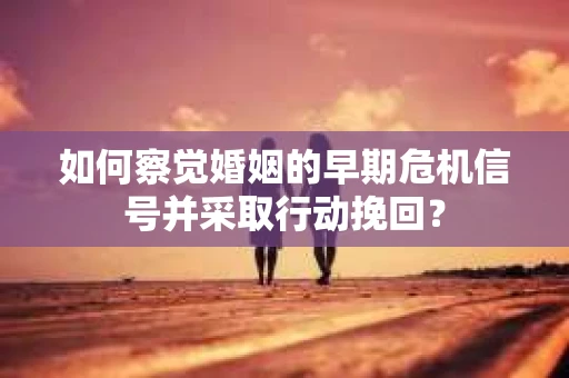 如何察觉婚姻的早期危机信号并采取行动挽回？
