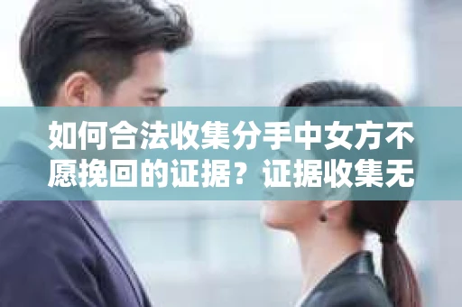 如何合法收集分手中女方不愿挽回的证据？证据收集无效怎么办？