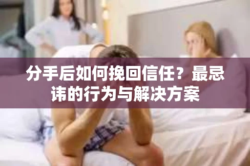 分手后如何挽回信任？最忌讳的行为与解决方案