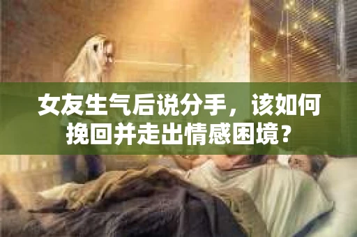 女友生气后说分手，该如何挽回并走出情感困境？