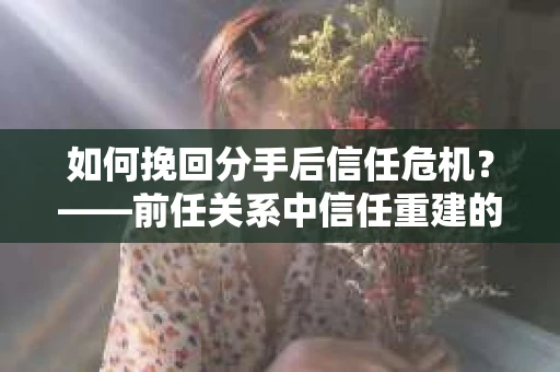 如何挽回分手后信任危机？——前任关系中信任重建的实用指南