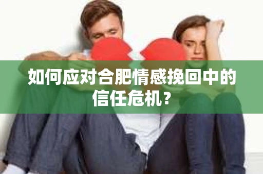如何应对合肥情感挽回中的信任危机？