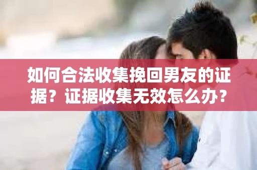 如何合法收集挽回男友的证据？证据收集无效怎么办？