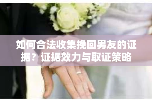如何合法收集挽回男友的证据？证据效力与取证策略
