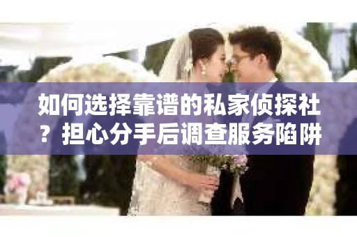 如何选择靠谱的私家侦探社？担心分手后调查服务陷阱怎么办？
