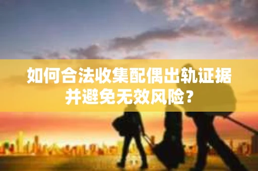 如何合法收集配偶出轨证据并避免无效风险？