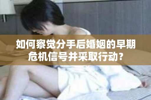 如何察觉分手后婚姻的早期危机信号并采取行动？