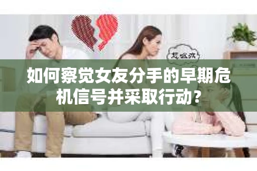 如何察觉女友分手的早期危机信号并采取行动？