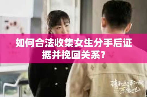如何合法收集女生分手后证据并挽回关系？