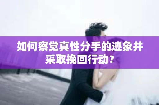 如何察觉真性分手的迹象并采取挽回行动？